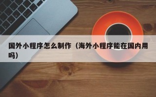 桂阳国外小程序怎么制作（海外小程序能在国内用吗）