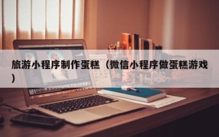 桂阳旅游小程序制作蛋糕（微信小程序做蛋糕游戏）